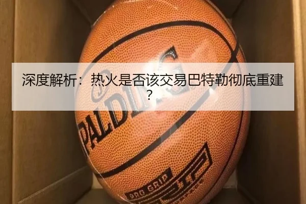 深度解析：热火是否该交易巴特勒彻底重建？